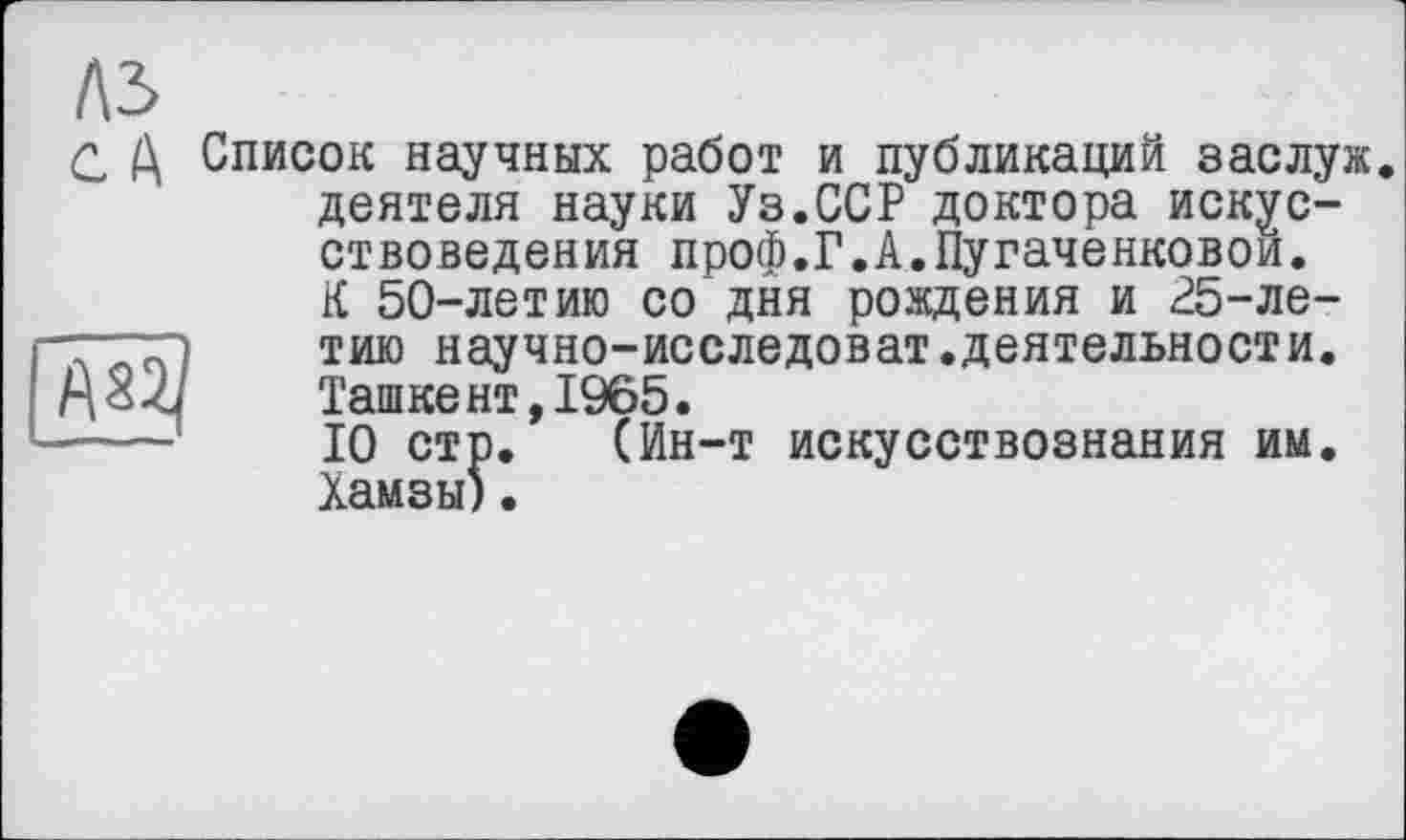 ﻿
№
С Д Список научных работ и публикаций заслуж. деятеля науки Уз.ССР доктора искусствоведения проф.Г.А.Пугаченковои. К 50-летию со дня рождения и 25-летию научно-исследоват.деятельности. Ташкент,1965.
10 стр. (Ин-т искусствознания им. Хамзы).